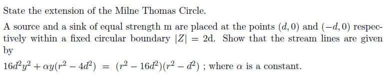 State the extension of the Milne Thomas Circle.
A source and a sink of equal strength m are placed at the points (d,0) and (-d, 0) respec-
tively within a fixed circular boundary |Z| = 2d. Show that the stream lines are given
by
16d y? + ay(r2 – 4ď²)
(r2 – 16d)(r2 – d²) ; where a is a constant.
