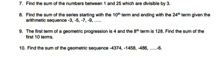 7. Find the sum of the numbers between 1 and 25 which are divisible by 3.
8. Find the sum of the series starting with the 10th term and ending with the 24th term given the
arithmetic sequence -3, -5, -7, -9, ..
9. The first term of a geometric progression is 4 and the 8th term is 128. Find the sum of the
first 10 terms.
10. Find the sum of the geometric sequence -4374, -1458, -486,
.--6.
