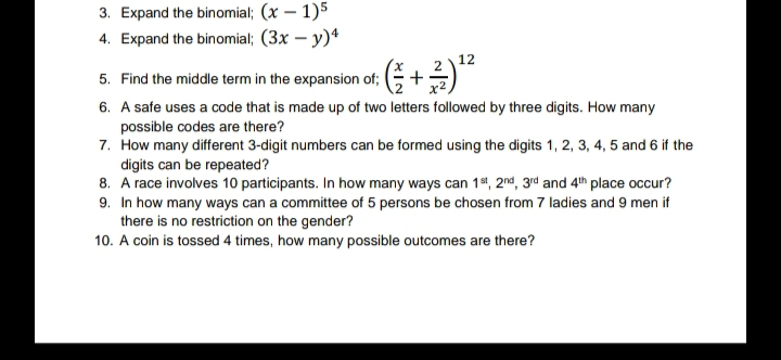 3. Expand the binomial; (x – 1)5
4. Expand the binomial; (3x – y)*
12
5. Find the middle term in the expansion of; ( -
6. A safe uses a code that is made up of two letters followed by three digits. How many
possible codes are there?
7. How many different 3-digit numbers can be formed using the digits 1, 2, 3, 4, 5 and 6 if the
digits can be repeated?
8. A race involves 10 participants. In how many ways can 1s1, 2nd, 3rd and 4th place occur?
9. In how many ways can a committee of 5 persons be chosen from 7 ladies and 9 men if
there is no restriction on the gender?
10. A coin is tossed 4 times, how many possible outcomes are there?
