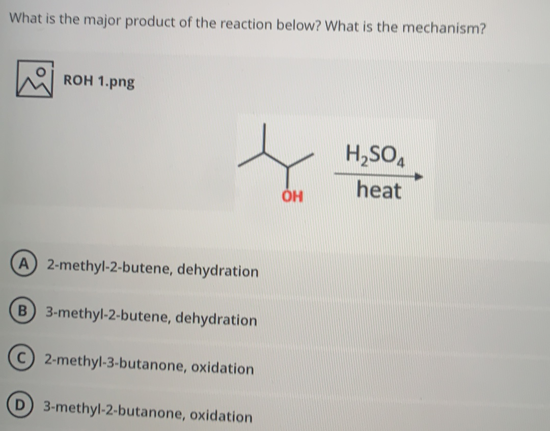 What is the major product of the reaction below? What is the mechanism?
ROH 1.png
H,SO,
heat
A 2-methyl-2-butene, dehydration
B 3-methyl-2-butene, dehydration
2-methyl-3-butanone, oxidation
3-methyl-2-butanone, oxidation
