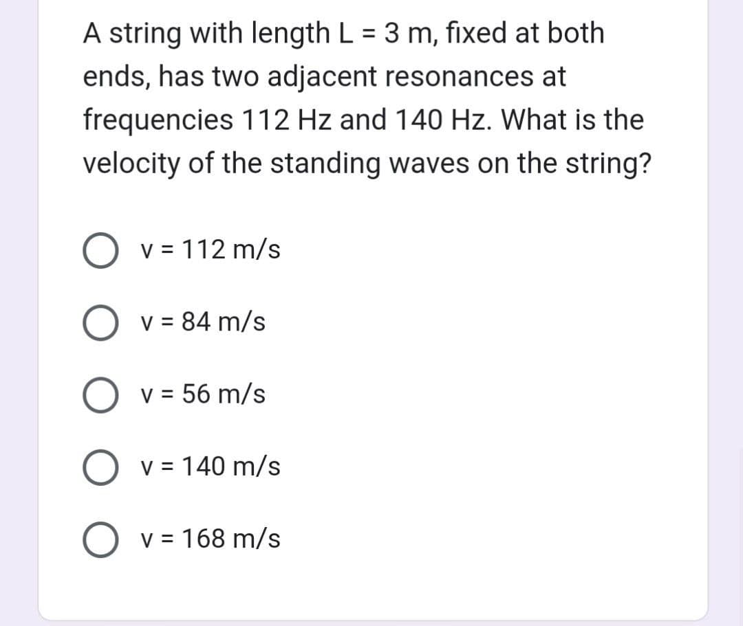 A string with length L = 3 m, fixed at both
ends, has two adjacent resonances at
frequencies 112 Hz and 140 Hz. What is the
velocity of the standing waves on the string?
O v= 112 m/s
O v = 84 m/s
O v = 56 m/s
O v = 140 m/s
O v = 168 m/s