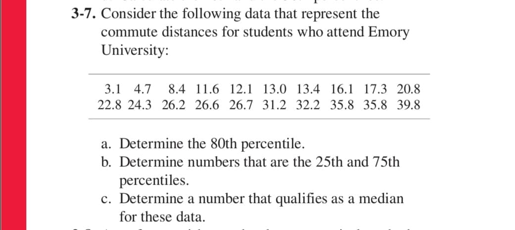 3-7. Consider the following data that represent the
commute distances for students who attend Emory
University:
3.1
4.7
8.4 11.6 12.1 13.0 13.4 16.1 17.3 20.8
22.8 24.3 26.2 26.6 26.7 31.2 32.2 35.8 35.8 39.8
a. Determine the 80th percentile.
b. Determine numbers that are the 25th and 75th
percentiles.
c. Determine a number that qualifies as a median
for these data.
