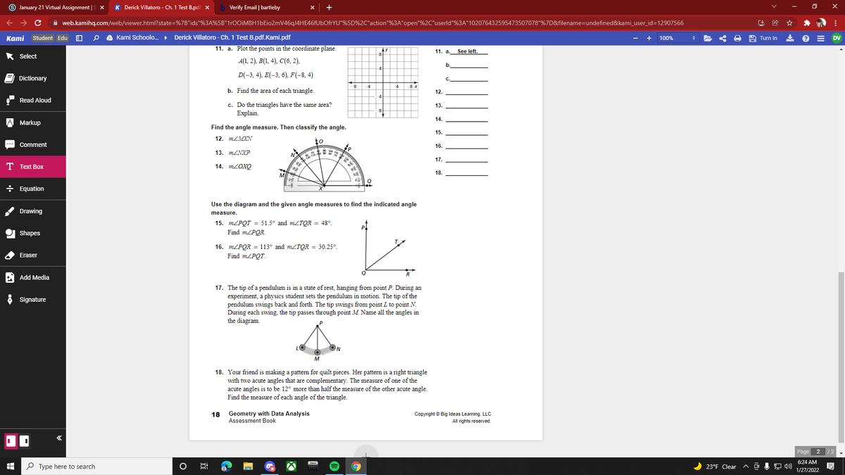 9 January 21 Virtual Assignment |S x
K Derick Villatoro - Ch. 1 Test B.pdf. x
Verify Email | bartleby
A web.kamihq.com/web/viewer.html?state=%7B"ids"%3A%5B"1r00iM8H1bEio2mV46qJ4HE46fUbOfrYU"%5D%2C"action"%3A"open"%2C"userld"%3A"102076432595473507078"%7D&filename=undefined&kami_user_id=12907566
Каmi
Student Edu
Kami Schoolo.
Derick Villatoro - Ch. 1 Test B.pdf.Kami.pdf
+
A Turn In
100%
DV
11. a. Plot the points in the coordinate plane.
11. a.
See left.
* Select
8
A(1, 2), B(1, 4), C(6, 2),
b.
4.
D(-3, 4), E(-3, 6), F(-8, 4)
Dictionary
С.
8 x
b. Find the area of each triangle.
12.
Read Aloud
c. Do the triangles have the same area?
Explain.
13.
14.
Markup
Find the angle measure. Then classify the angle.
15.
12. MZMXN
Comment
16.
13. MZNXP
17.
T Text Box
14. MLOXQ
18.
M
÷ Equation
Use the diagram and the given angle measures to find the indicated angle
Drawing
measure.
15. MZPQT = 51.5° and MZTQR = 48°.
Find m/PQR.
Shapes
16. m/PQR = 113° and m/TQR = 30.25°.
Find MZPQT.
Eraser
A Add Media
17. The tip of a pendulum is in a state of rest, hanging from point P. During an
experiment, a physics student sets the pendulum in motion. The tip of the
pendulum swings back and forth. The tip swings from point L to point N.
During each swing, the tip passes through point M. Name all the angles in
the diagram.
Signature
18. Your friend is making a pattern for quilt pieces. Her pattern is a right triangle
with two acute angles that are complementary. The measure of one of the
acute angles is to be 12° more than half the measure of the other acute angle.
Find the measure of each angle of the triangle.
18 Geometry with Data Analysis
Assessment Book
Copyright © Big lIdeas Learning, LLC
All rights reserved.
Page 2 /2
6:24 AM
P Type here to search
23°F Clear
1/27/2022
