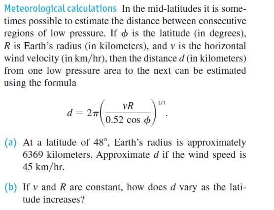 Meteorological calculations In the mid-latitudes it is some-
times possible to estimate the distance between consecutive
regions of low pressure. If o is the latitude (in degrees),
R is Earth's radius (in kilometers), and v is the horizontal
wind velocity (in km/hr), then the distance d (in kilometers)
from one low pressure area to the next can be estimated
using the formula
1/3
vR
d = 27
0.52 cos o
(a) At a latitude of 48°, Earth's radius is approximately
6369 kilometers. Approximate d if the wind speed is
45 km/hr.
(b) If v and R are constant, how does d vary as the lati-
tude increases?
