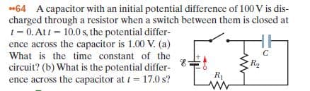 *64 A capacitor with an initial potential difference of 100 V is dis-
charged through a resistor when a switch between them is closed at
t = 0. Att = 10.0 s, the potential differ-
ence across the capacitor is 1.00 V. (a)
What is the time constant of the
circuit? (b) What is the potential differ-
ence across the capacitor at t= 17.0 s?
%3D
R2
