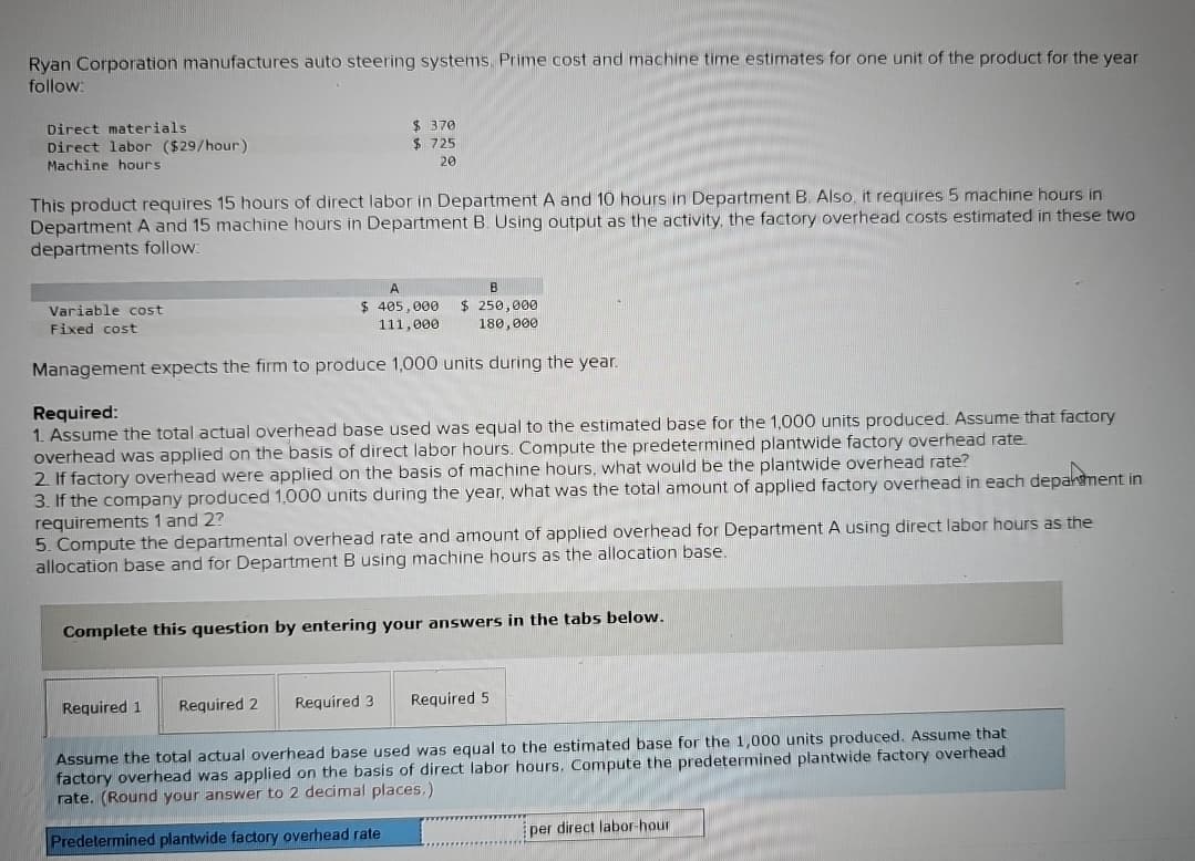 Ryan Corporation manufactures auto steering systems. Prime cost and machine time estimates for one unit of the product for the year.
follow:
Direct materials
Direct labor ($29/hour)
Machine hours
This product requires 15 hours of direct labor in Department A and 10 hours in Department B. Also, it requires 5 machine hours in
Department A and 15 machine hours in Department B. Using output as the activity, the factory overhead costs estimated in these two
departments follow:
A
B
$ 405,000 $ 250,000
111,000
180,000
Management expects the firm to produce 1,000 units during the year.
Variable cost
Fixed cost
$ 370
$725
20
Required:
1. Assume the total actual overhead base used was equal to the estimated base for the 1,000 units produced. Assume that factory
overhead was applied on the basis of direct labor hours. Compute the predetermined plantwide factory overhead rate.
2. If factory overhead were applied on the basis of machine hours, what would be the plantwide overhead rate?
3. If the company produced 1,000 units during the year, what was the total amount of applied factory overhead in each department in
requirements 1 and 2?
5. Compute the departmental overhead rate and amount of applied overhead for Department A using direct labor hours as the
allocation base and for Department B using machine hours as the allocation base.
Complete this question by entering your answers in the tabs below.
Required 1
Required 2 Required 3
Required 5
Assume the total actual overhead base used was equal to the estimated base for the 1,000 units produced. Assume that
factory overhead was applied on the basis of direct labor hours. Compute the predetermined plantwide factory overhead
rate. (Round your answer to 2 decimal places.)
Predetermined plantwide factory overhead rate
per direct labor-hour