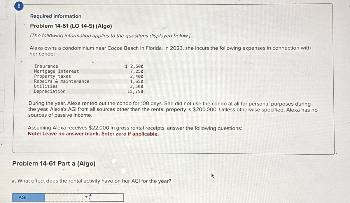 Required information
Problem 14-61 (LO 14-5) (Algo)
[The following information applies to the questions displayed below.]
Alexa owns a condominium near Cocoa Beach in Florida. In 2023, she incurs the following expenses in connection with
her condo:
AGI
Insurance
Mortgage interest
Property taxes
Repairs & maintenance
Utilities
Depreciation
$ 2,500
7,250
2,400
1,650
3,500
15,750
During the year, Alexa rented out the condo for 100 days. She did not use the condo at all for rsonal purposes during
the year. Alexa's AGI from all sources other than the rental property is $200,000. Unless otherwise specified, Alexa has no
sources of passive income.
Problem 14-61 Part a (Algo)
Assuming Alexa receives $22,000 in gross rental receipts, answer the following questions:
Note: Leave no answer blank. Enter zero if applicable.
a. What effect does the rental activity have on her AGI for the year?