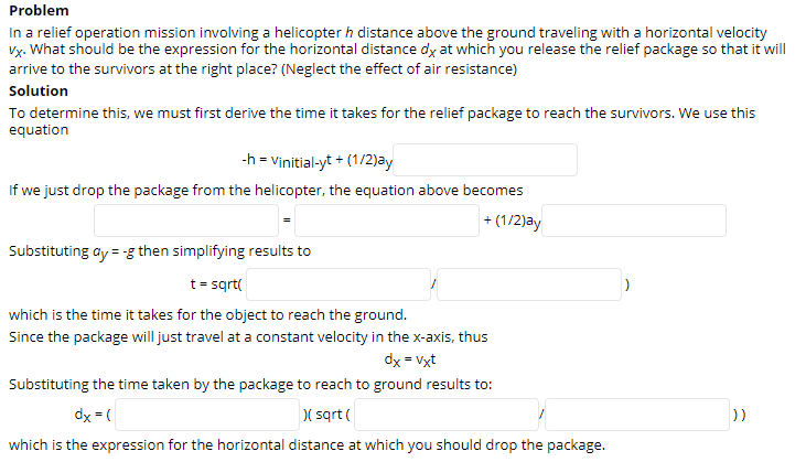 In a relief operation mission involving a helicopter h distance above the ground traveling with a horizontal velocity
Vỵ. What should be the expression for the horizontal distance dy at which you release the relief package so that it will
arrive to the survivors at the right place? (Neglect the effect of air resistance)
Solution
To determine this, we must first derive the time it takes for the relief package to reach the survivors. We use this
equation
-h = Vinitial-yt + (1/2)ay
If we just drop the package from the helicopter, the equation above becomes
+ (1/2)ay
Substituting ay = -g then simplifying results to
t= sqrt(
which is the time it takes for the object to reach the ground.
Since the package will just travel at a constant velocity in the x-axis, thus
dx = Vxt
Substituting the time taken by the package to reach to ground results to:
dy = (
( sqrt (
))
which is the expression for the horizontal distance at which you should drop the package.
