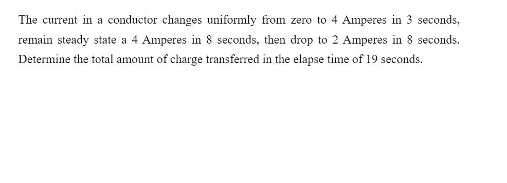 The current in a conductor changes uniformly from zero to 4 Amperes in 3 seconds,
remain steady state a 4 Amperes in 8 seconds, then drop to 2 Amperes in 8 seconds.
Determine the total amount of charge transferred in the elapse time of 19 seconds.