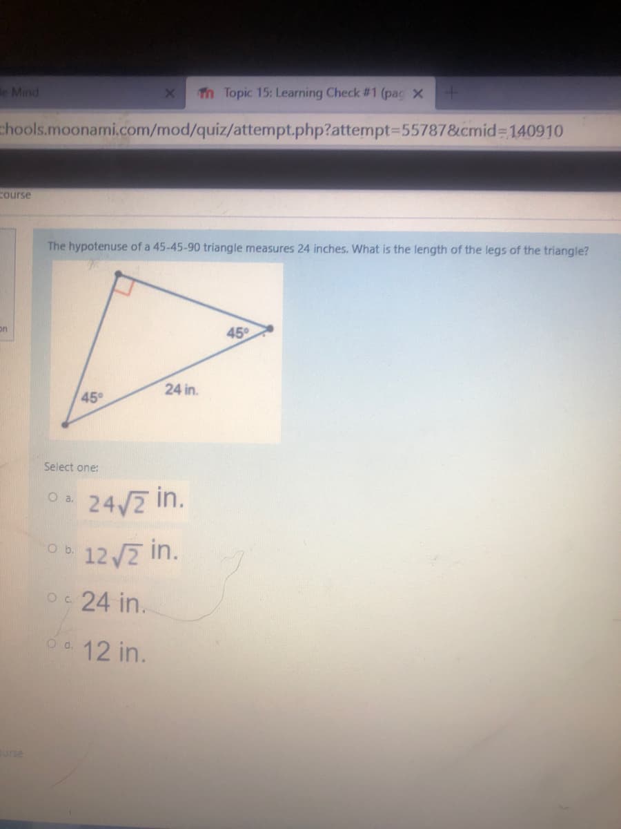 e Mind
Th Topic 15: Learning Check # 1 (pac X
chools.moonami.com/mod/quiz/attempt.php?attempt3D55787&cmid% 140910
Course
The hypotenuse of a 45-45-90 triangle measures 24 inches. What is the length of the legs of the triangle?
on
45°
24 in.
45°
Select one:
O
24/7 in.
Ob 12 /2 in.
Oc 24 in.
O d. 12 in.
curse
