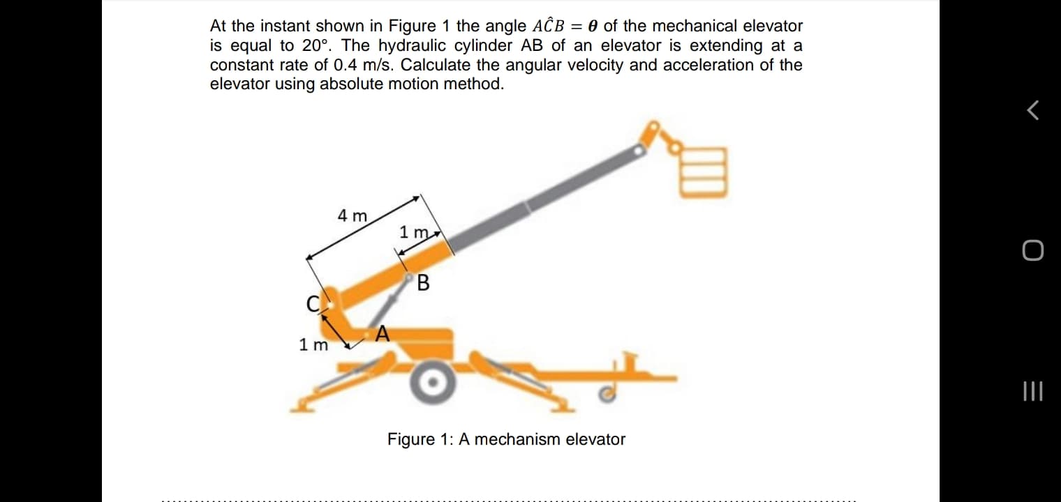 At the instant shown in Figure 1 the angle ACB = 0 of the mechanical elevator
is equal to 20°. The hydraulic cylinder AB of an elevator is extending at a
constant rate of 0.4 m/s. Calculate the angular velocity and acceleration of the
elevator using absolute motion method.
