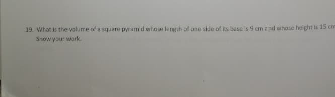 19. What is the volume of a square pyramid whose length of one side of its base is 9 cm and whose height is 15 cm
Show your work.
