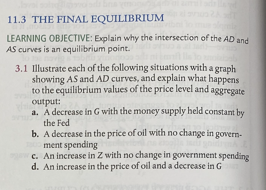 श 6
11.3 THE FINAL EQUILIBRIUM
LEARNING OBJECTIVE: Explain why the intersection of the AD and
AS curves is an equilibrium point.
3.1 Illustrate each of the following situations with a graph
showing AS and AD curves, and explain what happens
to the equilibrium values of the price level and aggregate
output:
a. A decrease in G with the money supply held constant by
the Fed
b. A decrease in the price of oil with no change in govern-
ment spending
c. An increase in Z with no change in government spending
d. An increase in the price of oil and a decrease in G
