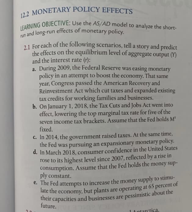 late the economy, but plants are operating at 65 percent c
12.2 MONETARY POLICY EFFECTS
n and long-run effects of monetary policy.
LEARNING OBJECTIVE: Use the AS/AD model to analyze the short-
run
21 For each of the following scenarios, tell a story and predict
the effects on the equilibrium level of aggregate output (Y)
and the interest rate (r):
a. During 2009, the Federal Reserve was easing monetary
policy in an attempt to boost the economy. That same
year, Congress passed the American Recovery and
Reinvestment Act which cut taxes and expanded existing
tax credits for working families and businesses.
b. On January 1, 2018, the Tax Cuts and Jobs Act went into
effect, lowering the top marginal tax rate for five of the
seven income tax brackets. Assume that the Fed holds MS
fixed.
c. In 2014, the government raised taxes. At the same time,
the Fed was pursuing an expansionary monetary policy.
d. In March 2018, consumer confidence in the United States
rose to its highest level since 2007, reflected by a rise in
consumption. Assume that the Fed holds the money sup-
ply constant.
C. The Fed attempts to increase the money supply to stimu-
ate the economy, but plants are operating at 65 percent of
their capacities and businesses are pessimistic about the
future.
LAntarctica,
