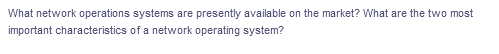 What network operations systems are presently available on the market? What are the two most
important characteristics of a network operating system?
