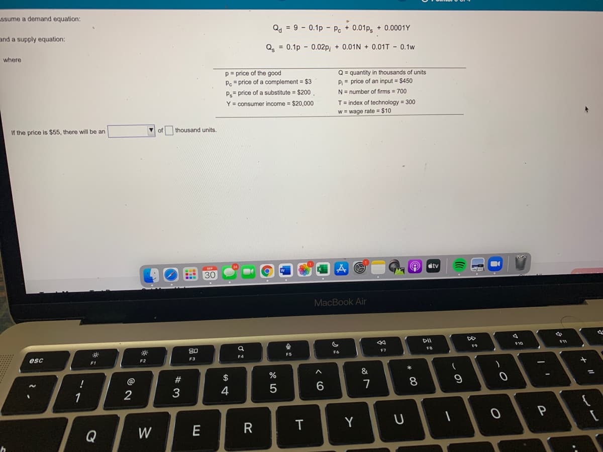 ssume a demand equation:
Q, = 9 - 0.1p - Pc + 0.01ps + 0.0001Y
and a supply equation:
Q = 0.1p - 0.02p; + 0.01N + 0.01T - 0.1w
where
p = price of the good
P. = price of a complement = $3
Q = quantity in thousands of units
P = price of an input = $450
P= price of a substitute = $200
N= number of firms = 700
Y = consumer income = $20,000
T = index of technology = 300
w = wage rate = $10
If the price is $55, there will be an
V of
thousand units.
O tv
30
MacBook Air
DII
80
F10
F11
FB
F9
esc
FS
F6
F7
F2
F3
F4
F1
$
%
&
4
6.
8
9
1
P
Q
W
R
Y
ンビ
つ
く O
