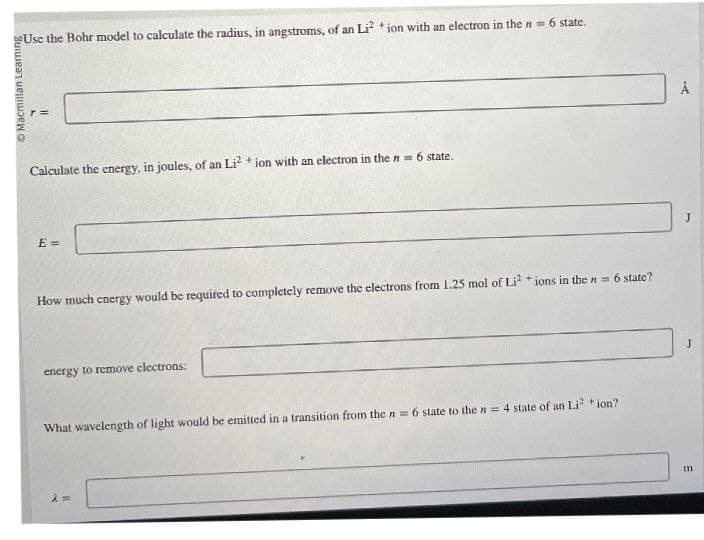 Macmillan Learning
Use the Bohr model to calculate the radius, in angstroms, of an Li + ion with an electron in the n = 6 state.
r =
Calculate the energy, in joules, of an Li2 +ion with an electron in the n = 6 state.
E=
How much energy would be required to completely remove the electrons from 1.25 mol of Li2 +ions in the n = 6 state?
energy to remove electrons:
What wavelength of light would be emitted in a transition from the n = 6 state to the n = 4 state of an Li² + ion?
λ =
m