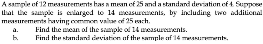 A sample of 12 measurements has a mean of 25 and a standard deviation of 4. Suppose
that the sample is enlarged to 14 measurements, by including two additional
measurements having common value of 25 each.
Find the mean of the sample of 14 measurements.
Find the standard deviation of the sample of 14 measurements.
а.
b.
