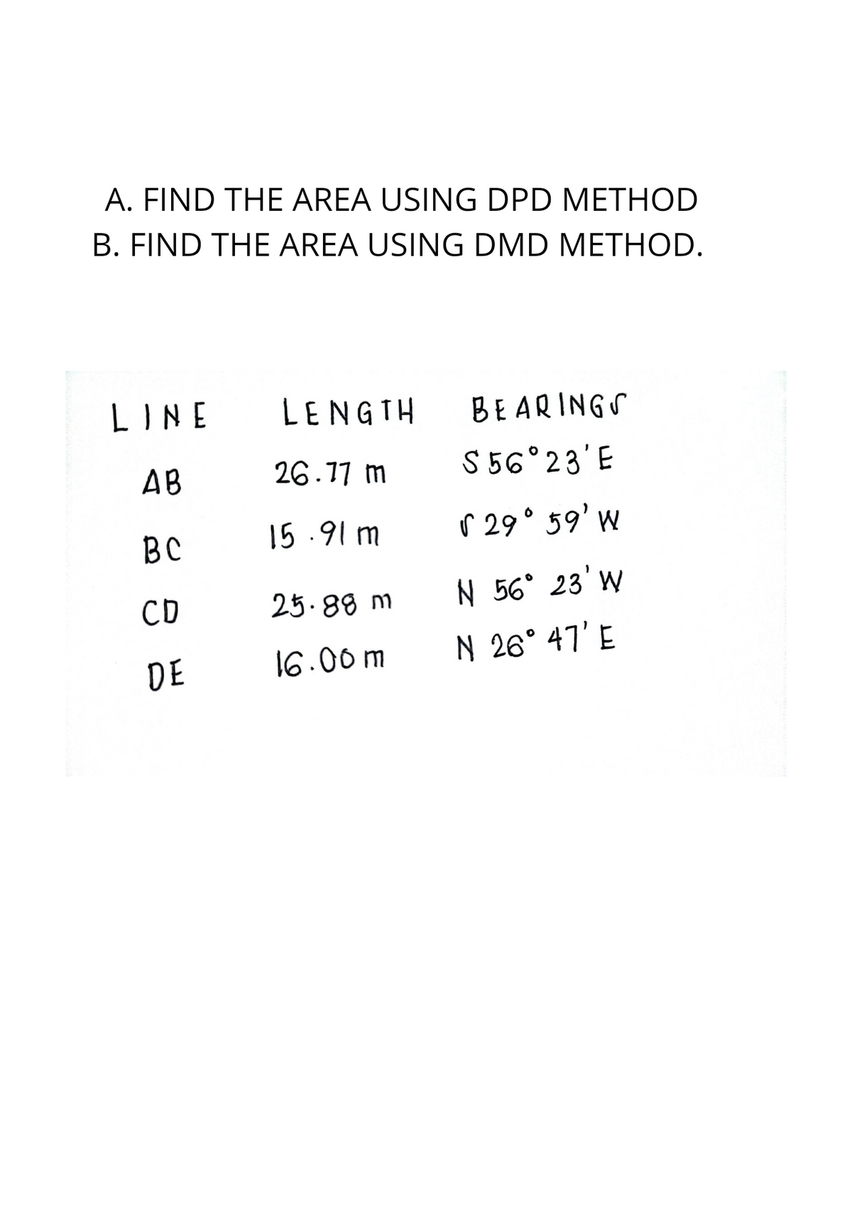 A. FIND THE AREA USING DPD METHOD
B. FIND THE AREA USING DMD METHOD.
LINE
LENGTH
BEARINGS
AB
26.17 m
S 56°23'E
BC
15 .91 m
r 29° 59' w
CD
25.88 m
N 56° 23' W
16.00 m
N 26° 47' E
DE
