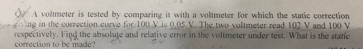 O. A voltmeter is tested by comparing it with a voltmeter for which the static correction
ing in the correction curve for 100 V is 0.05 V. The two voltmeter read 102 V and 100 V
respectively. Find the absolute and relative error in the voltmeter under test. What is the static
correction to be made?
