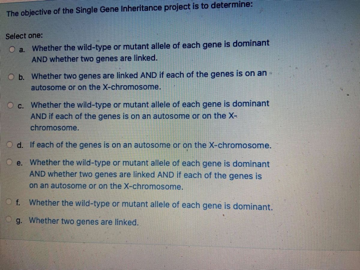 The objective of the Single Gene Inheritance project is to determine:
Select one:
Whether the wild-type or mutant allele of each gene is dominant
O a.
AND whether two genes are linked.
O b. Whether two genes are linked AND if each of the genes is on an
lautosome or on the X-chromosome.
Cc. Whether the wild-type or mutant allele of each gene is dominant
AND if each of the genes is on an autosome or on the X-
chromosome.
d. Ifeach of the genes is on an autosome or on the X-chromosome.
e. Whether the wild-type or mutant allele of each gene is dominant
AND whether two genes are linked AND if each of the genes is
on an autosome or on the X-chromosome.
f. Whether the wild-type or mutant allele of each gene is dominant.
g. Whether two genes are linked.
