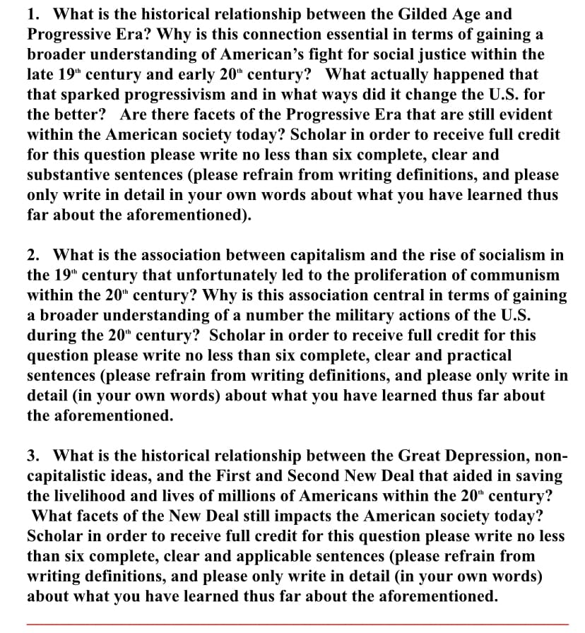 1. What is the historical relationship between the Gilded Age and
Progressive Era? Why is this connection essential in terms of gaining a
broader understanding of American's fight for social justice within the
late 19" century and early 20“ century? What actually happened that
that sparked progressivism and in what ways did it change the U.S. for
the better? Are there facets of the Progressive Era that are still evident
within the American society today? Scholar in order to receive full credit
for this question please write no less than six complete, clear and
substantive sentences (please refrain from writing definitions, and please
only write in detail in your own words about what you have learned thus
far about the aforementioned).
2. What is the association between capitalism and the rise of socialism in
the 19" century that unfortunately led to the proliferation of communism
within the 20" century? Why is this association central in terms of gaining
a broader understanding of a number the military actions of the U.S.
during the 20" century? Scholar in order to receive full credit for this
question please write no less than six complete, clear and practical
sentences (please refrain from writing definitions, and please only write in
detail (in your own words) about what you have learned thus far about
the aforementioned.
3. What is the historical relationship between the Great Depression, non-
capitalistic ideas, and the First and Second New Deal that aided in saving
the livelihood and lives of millions of Americans within the 20" century?
What facets of the New Deal still impacts the American society today?
Scholar in order to receive full credit for this question please write no less
than six complete, clear and applicable sentences (please refrain from
writing definitions, and please only write in detail (in your own words)
about what you have learned thus far about the aforementioned.
