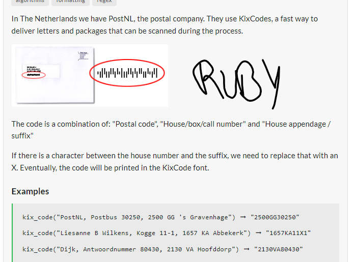 In The Netherlands we have PostNL, the postal company. They use KixCodes, a fast way to
deliver letters and packages that can be scanned during the process.
RUBY
The code is a combination of: "Postal code", "House/box/call number" and "House appendage /
suffix"
www
4444/440
If there is a character between the house number and the suffix, we need to replace that with an
X. Eventually, the code will be printed in the KixCode font.
Examples
kix_code("PostNL, Postbus 30250, 2500 GG 's Gravenhage")
kix_code("Liesanne B Wilkens, Kogge 11-1, 1657 KA Abbekerk") → "1657KA11X1"
kix_code("Dijk, Antwoordnummer 80430, 2130 VA Hoofddorp") "2130VA80430"
→ "2500GG30250"