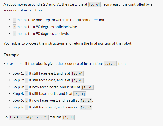 A robot moves around a 2D grid. At the start, it is at [0, 0], facing east. It is controlled by a
sequence of instructions:
means take one step forwards in the current direction.
means turn 90 degrees anticlockwise.
means turn 90 degrees clockwise.
Your job is to process the instructions and return the final position of the robot.
Example
For example, if the robot is given the sequence of instructions ..<.<.. then:
• Step 1: . It still faces east, and is at [1, 0].
• Step 2:
It still faces east, and is at [2, 0].
• Step 3:
• Step 4:
It now faces north, and is still at [2, 0].
It still faces north, and is at [2, 1].
• Step 5: < It now faces west, and is still at [2, 1]
Step 6: It still faces west, and is now at [1, 1].
So, track_robot ("..<.<.") returns [1, 1].