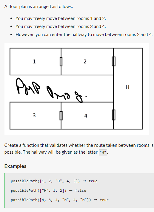 A floor plan is arranged as follows:
• You may freely move between rooms 1 and 2.
• You may freely move between rooms 3 and 4.
• However, you can enter the hallway to move between rooms 2 and 4.
1
PMP
3
2
Омод.
4
Create a function that validates whether the route taken between rooms is
possible. The hallway will be given as the letter "H".
Examples
possiblePath([1, 2, "H", 4, 3]) true
possiblePath(["H", 1, 2]) false
possiblePath([4, 3, 4, "H", 4, "H"]) true
→
H
→