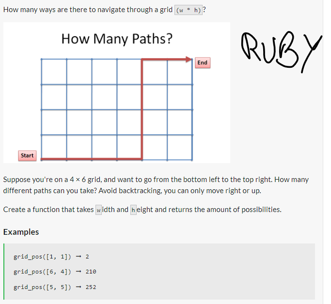 How many ways are there to navigate through a grid (w * h) ?
Start
How Many Paths?
Examples
End
Suppose you're on a 4 x 6 grid, and want to go from the bottom left to the top right. How many
different paths can you take? Avoid backtracking, you can only move right or up.
Create a function that takes width and height and returns the amount of possibilities.
grid_pos([1, 1]) → 2
grid_pos([6, 4]) →210
grid_pos([5, 5]) - → 252
RUBY