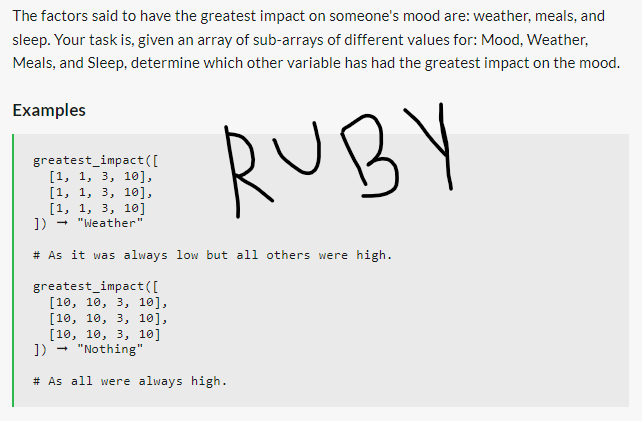 The factors said to have the greatest impact on someone's mood are: weather, meals, and
sleep. Your task is, given an array of sub-arrays of different values for: Mood, Weather,
Meals, and Sleep, determine which other variable has had the greatest impact on the mood.
RUBY
Examples
greatest_impact ( [
[1, 1, 3, 10],
[1, 1, 3, 10],
[1, 1, 3, 10]
]) → "Weather"
# As it was always low but all others were high.
greatest_impact ( [
[10, 10, 3, 10],
[10, 10, 3, 10],
[10, 10, 3, 10]
→
]) "Nothing"
# As all were always high.