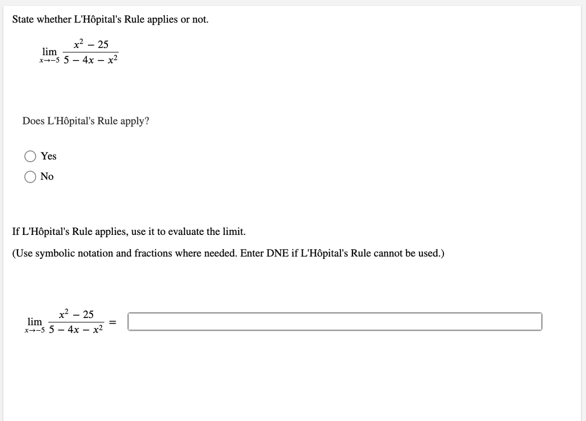 State whether L'Hôpital's Rule applies or not.
x² - 25
lim
x-5 54x - x²
Does L'Hôpital's Rule apply?
Yes
No
If L'Hôpital's Rule applies, use it to evaluate the limit.
(Use symbolic notation and fractions where needed. Enter DNE if L'Hôpital's Rule cannot be used.)
x² - 25
lim
x-5 54x - x²
=