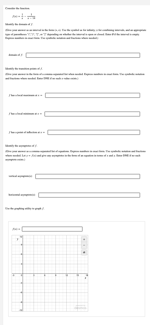 Consider the function.
f(x)==-14
Identify the domain of f
(Give your answer as an interval in the form (, ). Use the symbol oe for infinity, U for combining intervals, and an appropriate
type of parentheses "(.")", "[", or "]" depending on whether the interval is open or closed. Enter Øif the interval is empty.
Express numbers in exact form. Use symbolic notation and fractions where needed.)
domain of f
Identify the transition points of f
(Give your answer in the form of a comma-separated list when needed. Express numbers in exact form. Use symbolic notation
and fractions where needed. Enter DNE if no such x-value exists.)
f has a local maximum at x =
f has a local minimum at x =
f has a point of inflection at x =
Identify the asymptotes of f.
(Give your answer as a comma-separated list of equations. Express numbers in exact form. Use symbolic notation and fractions
where needed. Let y = f(x) and give any asymptotes in the form of an equation in terms of x and y. Enter DNE if no such
asymptote exists.)
vertical asymptote(s):
horizontal asymptote(s):
Use the graphing utility to graph f
f(x)=
+
A
y
12
12
15
wered by
desmos