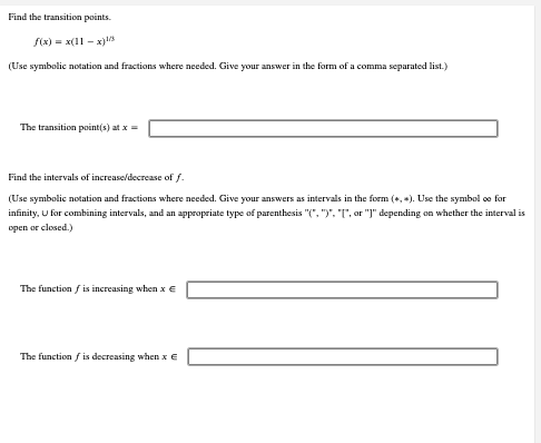 Find the transition points.
f(x)= x(11-x)
(Use symbolic notation and fractions where needed. Give your answer in the form of a comma separated list.)
The transition point(s) at x =
Find the intervals of increase/decrease of f.
(Use symbolic notation and fractions where needed. Give your answers as intervals in the form (, ). Use the symbol oo for
infinity, U for combining intervals, and an appropriate type of parenthesis "(", ")", "T", or "]" depending on whether the interval is
open or closed.)
The function is increasing when x €
The function fis decreasing when x €