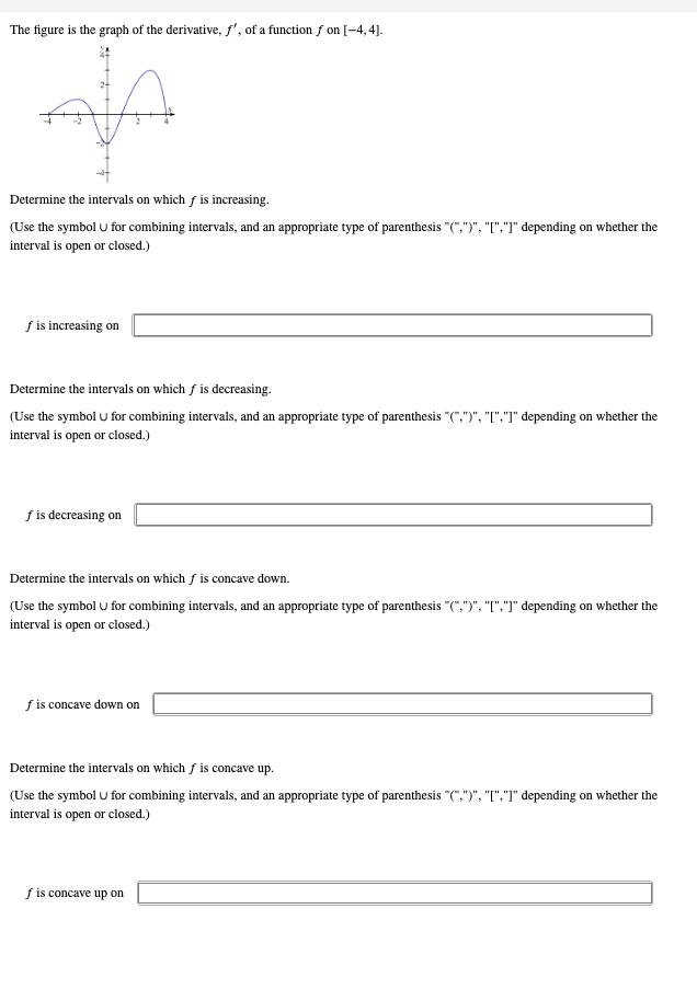 The figure is the graph of the derivative, f', of a function f on [-4,4].
A
Determine the intervals on which f is increasing.
(Use the symbol U for combining intervals, and an appropriate type of parenthesis "(",")", "[","]" depending on whether the
interval is open or closed.)
f is increasing on
Determine the intervals on which fis decreasing.
(Use the symbol U for combining intervals, and an appropriate type of parenthesis "(",")", "[","]" depending on whether the
interval is open or closed.)
f is decreasing on
Determine the intervals on which f is concave down.
(Use the symbol U for combining intervals, and an appropriate type of parenthesis "(",")", "[","]" depending on whether the
interval is open or closed.)
f is concave down on
Determine the intervals on which is concave up.
(Use the symbol U for combining intervals, and an appropriate type of parenthesis "(",")", "[","]" depending on whether the
interval is open or closed.)
fis concave up on