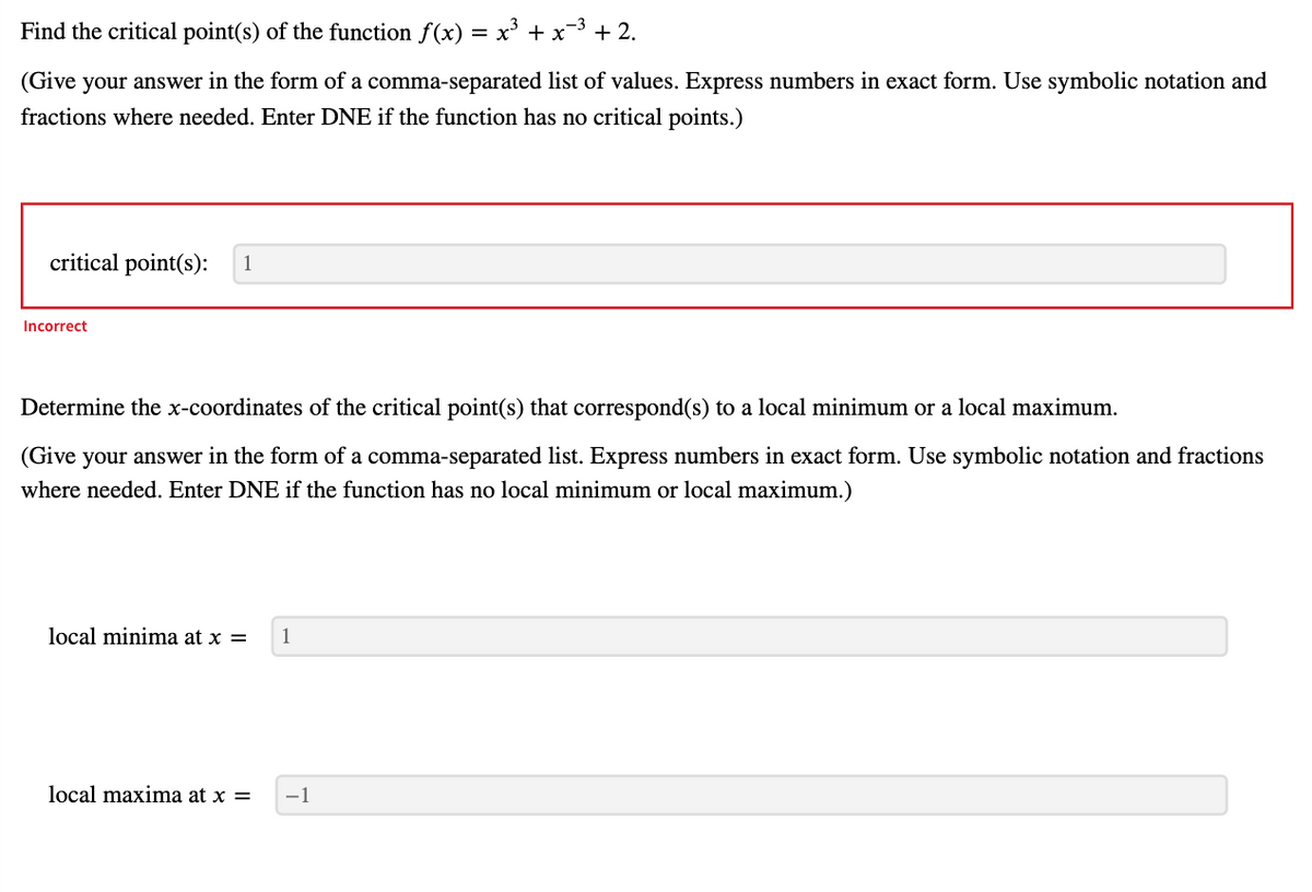 Find the critical point(s) of the function f(x) = x³ + x−³+2.
(Give your answer in the form of a comma-separated list of values. Express numbers in exact form. Use symbolic notation and
fractions where needed. Enter DNE if the function has no critical points.)
critical point(s): 1
Incorrect
Determine the x-coordinates of the critical point(s) that correspond(s) to a local minimum or a local maximum.
(Give your answer in the form of a comma-separated list. Express numbers in exact form. Use symbolic notation and fractions
where needed. Enter DNE if the function has no local minimum or local maximum.)
local minima at x =
1
local maxima at x =
−1