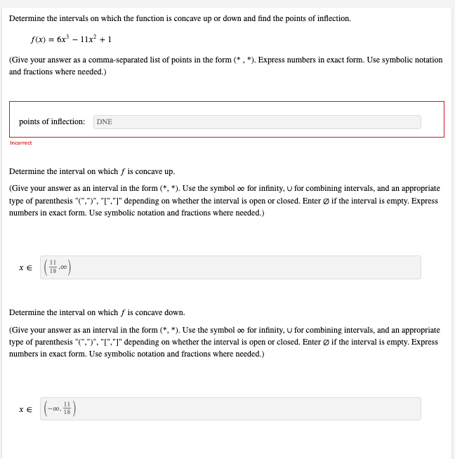 Determine the intervals on which the function is concave up or down and find the points of inflection.
f(x) = 6x³ - 11x² + 1
(Give your answer as a comma-separated list of points in the form (*, *). Express numbers in exact form. Use symbolic notation
and fractions where needed.)
points of inflection: DNE
Incorrect
Determine the interval on which f is concave up.
(Give your answer as an interval in the form (*, *). Use the symbol ∞ for infinity, U for combining intervals, and an appropriate
type of parenthesis "(",")", "[","]" depending on whether the interval is open or closed. Enter Ø if the interval is empty. Express
numbers in exact form. Use symbolic notation and fractions where needed.)
XE
( + 1,00)
Determine the interval on which f is concave down.
(Give your answer as an interval in the form (*, *). Use the symbol ∞ for infinity, U for combining intervals, and an appropriate
type of parenthesis "(",")", "[","]" depending on whether the interval is open or closed. Enter Ø if the interval is empty. Express
numbers in exact form. Use symbolic notation and fractions where needed.)
XE
(-00)