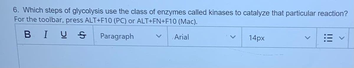 6. Which steps of glycolysis use the class of enzymes called kinases to catalyze that particular reaction?
For the toolbar, press ALT+F10 (PC) or ALT+FN+F10 (Mac).
BIUS
Paragraph
Arial
14px
