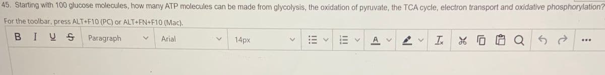 45. Starting with 100 glucose molecules, how many ATP molecules can be made from glycolysis, the oxidation of pyruvate, the TCA cycle, electron transport and oxidative phosphorylation?
For the toolbar, press ALT+F10 (PC) or ALT+FN+F10 (Mac).
BIUS
Paragraph
Arial
14px
三v
A
In
...
-
<>
>
!!!
<>
