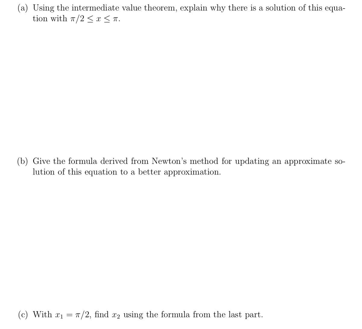 (a) Using the intermediate value theorem, explain why there is a solution of this equa-
tion with T/2 <x < T.
(b) Give the formula derived from Newton's method for updating an approximate so-
lution of this equation to a better approximation.
(c) With x1 = T/2, find x2 using the formula from the last part.
