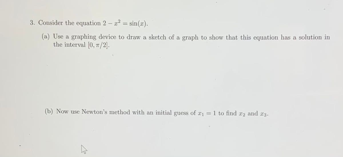 3. Consider the equation 2 – x² = sin(x).
(a) Use a graphing device to draw a sketch of a graph to show that this equation has a solution in
the interval [0, T/2].
(b) Now use Newton's method with an initial guess of x1 = 1 to find x2 and x3.
