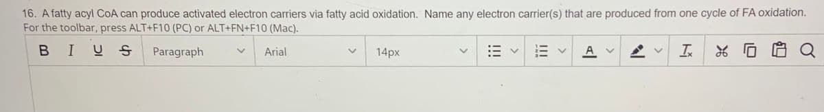 16. A fatty acyl CoA can produce activated electron carriers via fatty acid oxidation. Name any electron carrier(s) that are produced from one cycle of FA oxidation.
For the toolbar, press ALT+F10 (PC) or ALT+FN+F10 (Mac).
BIU S
Paragraph
Arial
14px
A v
Q
<>
