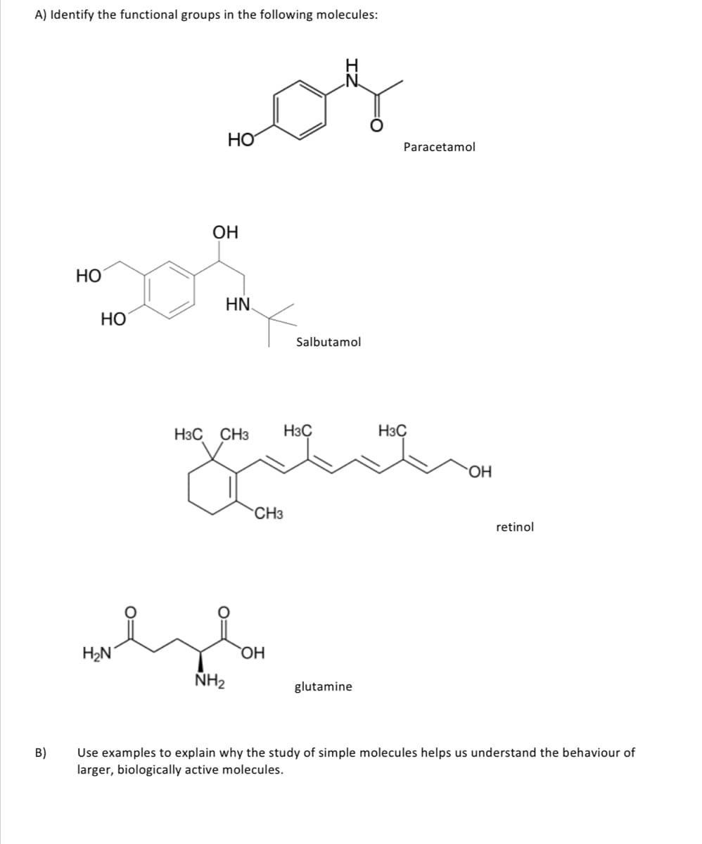 A) Identify the functional groups in the following molecules:
H
HO
Paracetamol
ОН
HO
HN.
НО
Salbutamol
H3C CH3
H3C
H3C
Но.
CH3
retinol
H2N
OH
ÑH2
glutamine
B)
Use examples to explain why the study of simple molecules helps us understand the behaviour of
larger, biologically active molecules.
