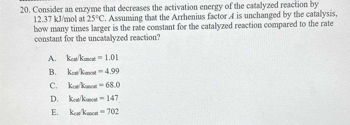 20. Consider an enzyme that decreases the activation energy of the catalyzed reaction by
12.37 kJ/mol at 25°C. Assuming that the Arrhenius factor A is unchanged by the catalysis,
how many times larger is the rate constant for the catalyzed reaction compared to the rate
constant for the uncatalyzed reaction?
A.
B.
C.
D.
E.
Kcat/Kuncat 1.01
Kcat/Kuncat = 4.99
Kcat/kuncat = 68.0
Keat/kuncat 147
Keat/Kuncat 702
=
=