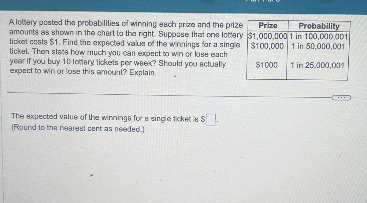 A lottery posted the probabilities of winning each prize and the prize
amounts as shown in the chart to the right. Suppose that one lottery
ticket costs $1. Find the expected value of the winnings for a single
ticket. Then state how much you can expect to win or lose each
year if you buy 10 lottery tickets per week? Should you actually
expect to win or lose this amount? Explain.
The expected value of the winnings for a single ticket is $
(Round to the nearest cent as needed.)
5
Probability
Prize
$1,000,000 1 in 100,000,001
$100,000
1 in 50,000,001
1 in 25,000,001
$1000