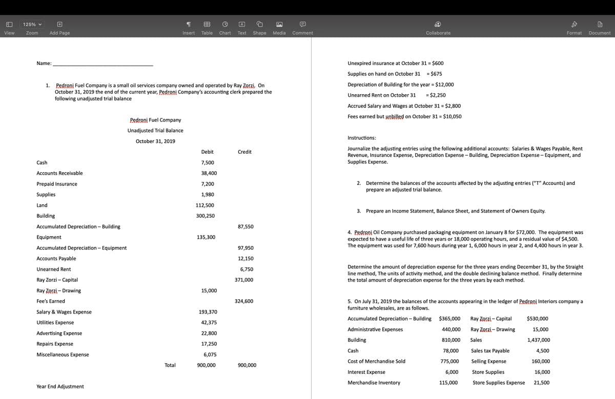 125% v
目
A
View
Zoom
Add Page
Insert
Table
Chart
Text
Shape
Media
Comment
Collaborate
Format
Document
Name:
Unexpired insurance at October 31 = $600
Supplies on hand on October 31
= $675
Depreciation of Building for the year = $12,000
1. Pedroni Fuel Company is a small oil services company owned and operated by Ray Zorzi. On
October 31, 2019 the end of the current year, Pedroni Company's accounting clerk prepared the
following unadjusted trial balance
%3D
Unearned Rent on October 31
= $2,250
Accrued Salary and Wages at October 31 = $2,800
Fees earned but unbilled on October 31 = $10,050
Pedroni Fuel Company
Unadjusted Trial Balance
Instructions:
October 31, 2019
Journalize the adjusting entries using the following additional accounts: Salaries & Wages Payable, Rent
Revenue, Insurance Expense, Depreciation Expense – Building, Depreciation Expense - Equipment, and
Supplies Expense.
Debit
Credit
Cash
7,500
Accounts Receivable
38,400
2. Determine the balances of the accounts affected by the adjusting entries ("T" Accounts) and
prepare an adjusted trial balance.
Prepaid Insurance
7,200
Supplies
1,980
Land
112,500
3. Prepare an Income Statement, Balance Sheet, and Statement of Owners Equity.
Building
300,250
Accumulated Depreciation – Building
87,550
4. Pedroni Oil Company purchased packaging equipment on January 8 for $72,000. The equipment was
expected to have a useful life of three years or 18,000 operating hours, and a residual value of $4,500.
The equipment was used for 7,600 hours during year 1, 6,000 hours in year 2, and 4,400 hours in year 3.
Equipment
135,300
Accumulated Depreciation – Equipment
97,950
Accounts Payable
12,150
Determine the amount of depreciation expense for the three years ending December 31, by the Straight
line method, The units of activity method, and the double declining balance method. Finally determine
the total amount of depreciation expense for the three years by each method.
Unearned Rent
6,750
Ray Zorzi – Capital
371,000
Ray Zorzi – Drawing
15,000
Fee's Earned
5. On July 31, 2019 the balances of the accounts appearing in the ledger of Pedroni Interiors company a
furniture wholesales, are as follows.
324,600
Salary & Wages Expense
193,370
Accumulated Depreciation – Building
$365,000
Ray Zorzi – Capital
$530,000
Utilities Expense
42,375
Administrative Expenses
440,000
Ray Zorzi – Drawing
15,000
Advertising Expense
22,800
Building
810,000
Sales
1,437,000
Repairs Expense
17,250
Cash
78,000
Sales tax Payable
4,500
Miscellaneous Expense
6,075
Cost of Merchandise Sold
775,000
Selling Expense
160,000
Total
900,000
900,000
Interest Expense
6,000
Store Supplies
16,000
Merchandise Inventory
115,000
Store Supplies Expense
21,500
Year End Adjustment
