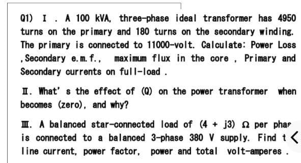 Q1) I. A 100 kVA, three-phase ideal transformer has 4950
turns on the pr imary and 180 turns on the secondary winding.
The primary is connected to 11000-volt. Calculate: Power Loss
, Secondary e.m. f., maximum flux in the core, Primary and
Secondary currents on full-load.
I. What' s the effect of (0) on the power transformer when
becomes (zero), and why?
I. A balanced star-connected load of (4 + j3) 2 per phas
is connected to a balanced 3-phase 380 V supply. Find t
Tine current, power factor, power and total volt-amperes .
