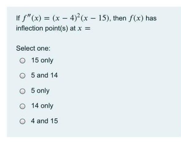 If f"(x) = (x – 4)² (x - 15), then f(x) has
%3D
inflection point(s) at x =
Select one:
O 15 only
O 5 and 14
O 5 only
O 14 only
O 4 and 15
