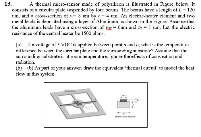 13.
A thermal micro-sensor made of polysilicon is illustrated in Figure below. It
consists of a circular plate suspended by four beams. The beams have a length of L= 120
um, and a cross-section of w= 8 um by t = 4 um. An electric-heater element and two
metal leads is deposited using a layer of Aluminum as shown in the Figure. Assume that
the aluminum leads have a cross-section of wm = 6um and tm = 1 um. Let the electric
resistance of the central heater be 1500 ohms.
(a) If a voltage of 5 VDC is applied between point a and b, what is the temperature
difference between the circular plate and the surrounding substrate? Assume that the
surrounding substrate is at room temperature. Ignore the effects of convection and
radiation.
(b) (b) As part of your answer, draw the equivalent 'thermal circuit' to model the heat
flow in this system.
Beam Cross-Section:
