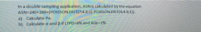 In a double sampling application, ASN is calculated by the equation
ASN=240+260x(POISSON.DIST(7;4.8;1)-POISSON.DIST(4;4.8;1)).
a) Calculate Pa.
b) Calculate a and B if LTPD=6% and AQL=2%.
